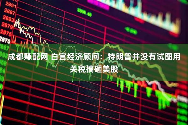 成都赚配网 白宫经济顾问：特朗普并没有试图用关税搞砸美股