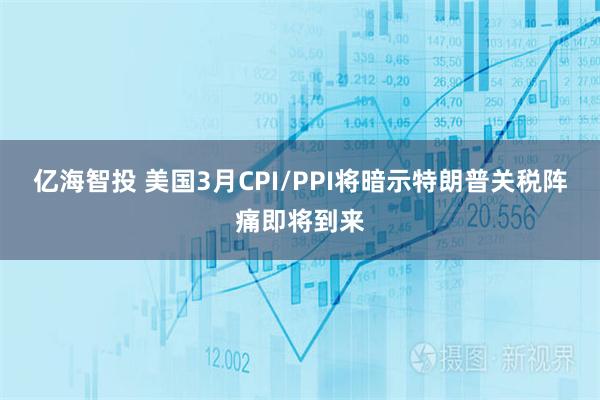 亿海智投 美国3月CPI/PPI将暗示特朗普关税阵痛即将到来