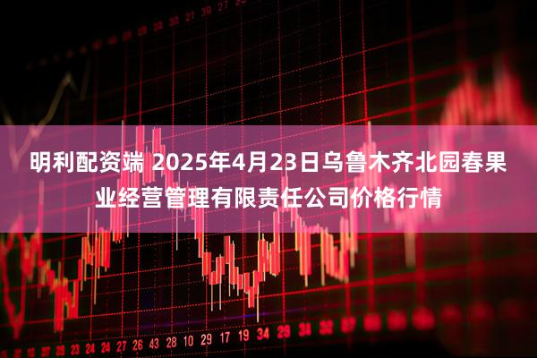 明利配资端 2025年4月23日乌鲁木齐北园春果业经营管理有限责任公司价格行情