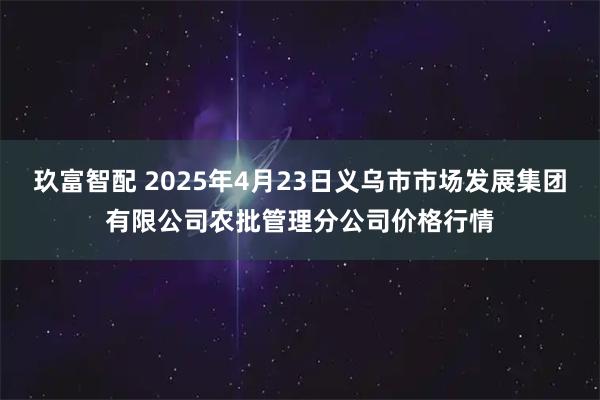 玖富智配 2025年4月23日义乌市市场发展集团有限公司农批管理分公司价格行情