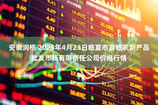 安徽润格 2025年4月23日临夏市富临农副产品批发市场有限责任公司价格行情