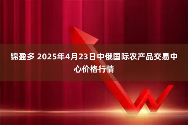 锦盈多 2025年4月23日中俄国际农产品交易中心价格行情