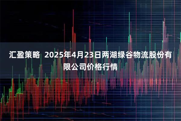 汇盈策略  2025年4月23日两湖绿谷物流股份有限公司价格行情