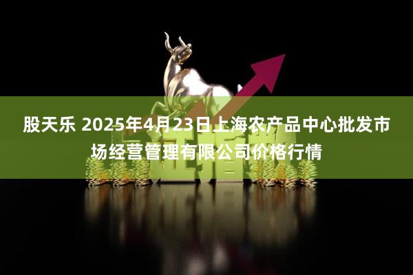股天乐 2025年4月23日上海农产品中心批发市场经营管理有限公司价格行情