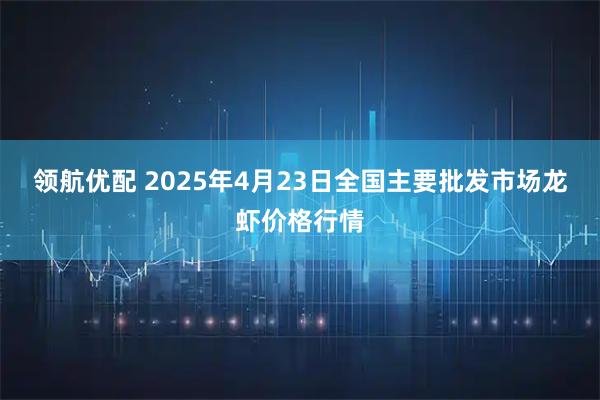 领航优配 2025年4月23日全国主要批发市场龙虾价格行情