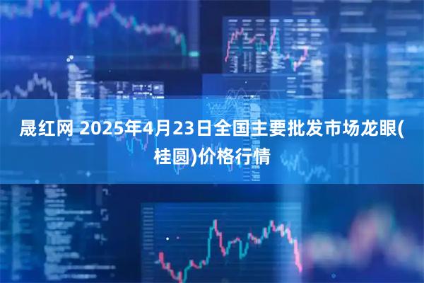 晟红网 2025年4月23日全国主要批发市场龙眼(桂圆)价格行情