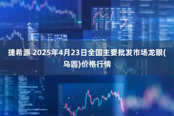 捷希源 2025年4月23日全国主要批发市场龙眼(乌圆)价格行情