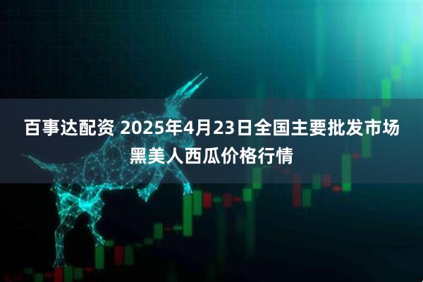 百事达配资 2025年4月23日全国主要批发市场黑美人西瓜价格行情
