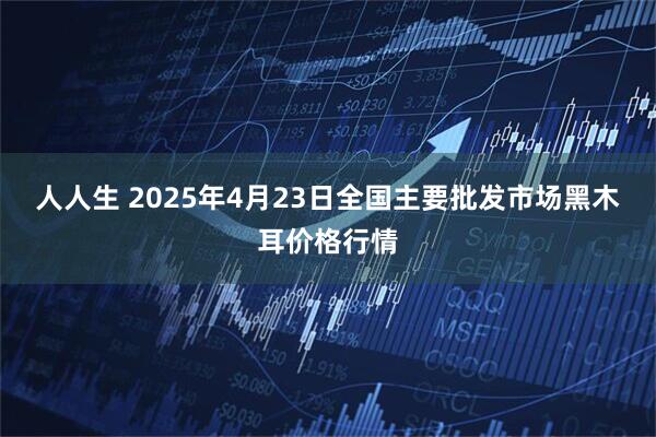 人人生 2025年4月23日全国主要批发市场黑木耳价格行情
