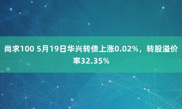 尚求100 5月19日华兴转债上涨0.02%，转股溢价率32.35%