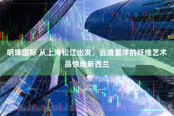 明珠国际 从上海松江出发，远渡重洋的纤维艺术品惊艳新西兰