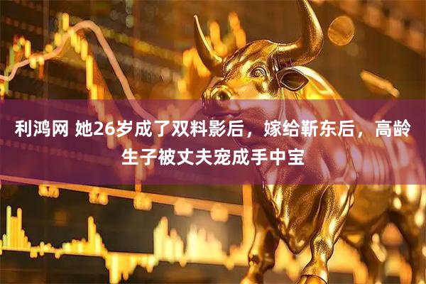 利鸿网 她26岁成了双料影后，嫁给靳东后，高龄生子被丈夫宠成手中宝