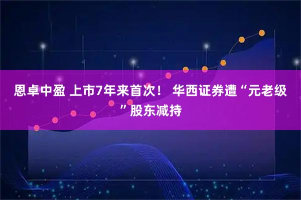恩卓中盈 上市7年来首次！ 华西证券遭“元老级”股东减持
