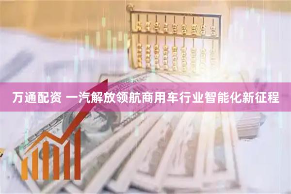万通配资 一汽解放领航商用车行业智能化新征程