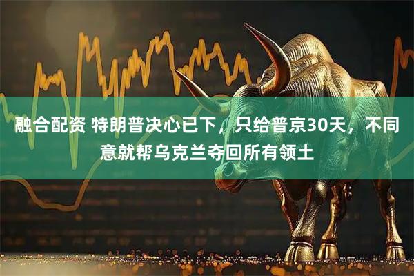 融合配资 特朗普决心已下，只给普京30天，不同意就帮乌克兰夺回所有领土