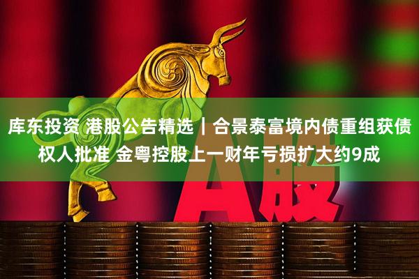 库东投资 港股公告精选｜合景泰富境内债重组获债权人批准 金粤控股上一财年亏损扩大约9成