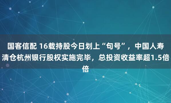 国客信配 16载持股今日划上“句号”，中国人寿清仓杭州银行股权实施完毕，总投资收益率超1.5倍