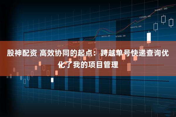股神配资 高效协同的起点：跨越单号快递查询优化了我的项目管理