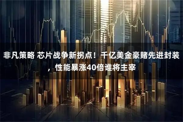 非凡策略 芯片战争新拐点！千亿美金豪赌先进封装，性能暴涨40倍谁将主宰