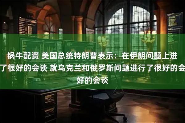 锅牛配资 美国总统特朗普表示：在伊朗问题上进行了很好的会谈 就乌克兰和俄罗斯问题进行了很好的会谈