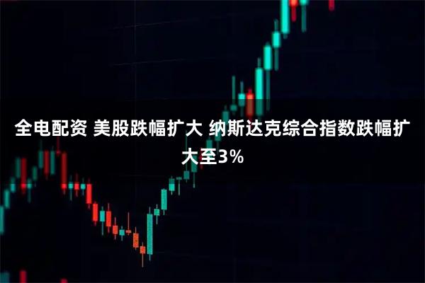 全电配资 美股跌幅扩大 纳斯达克综合指数跌幅扩大至3%
