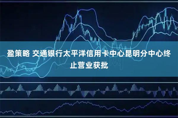 盈策略 交通银行太平洋信用卡中心昆明分中心终止营业获批