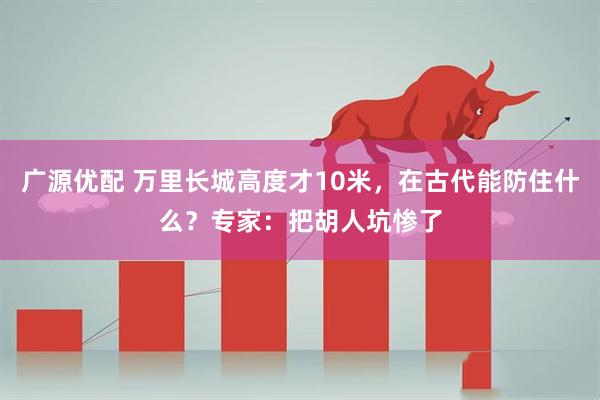广源优配 万里长城高度才10米，在古代能防住什么？专家：把胡人坑惨了
