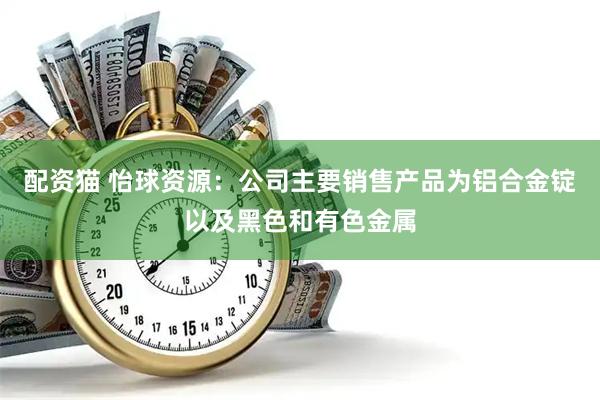 配资猫 怡球资源：公司主要销售产品为铝合金锭以及黑色和有色金属