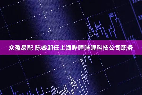 众盈易配 陈睿卸任上海哔哩哔哩科技公司职务