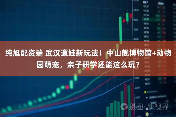 纯旭配资端 武汉遛娃新玩法！中山舰博物馆+动物园萌宠，亲子研学还能这么玩？