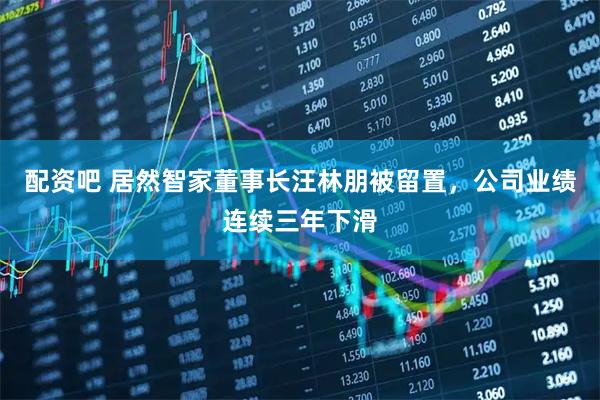 配资吧 居然智家董事长汪林朋被留置，公司业绩连续三年下滑