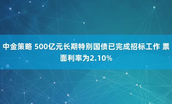 中金策略 500亿元长期特别国债已完成招标工作 票面利率为2.10%