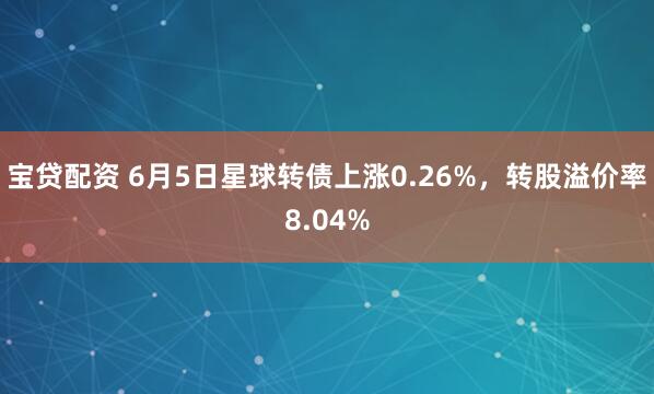 宝贷配资 6月5日星球转债上涨0.26%，转股溢价率8.04%