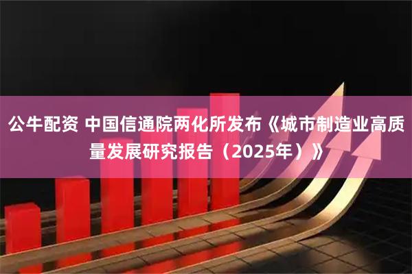 公牛配资 中国信通院两化所发布《城市制造业高质量发展研究报告（2025年）》