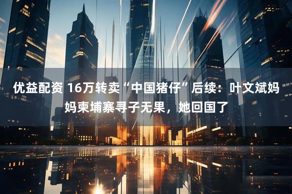 优益配资 16万转卖“中国猪仔”后续：叶文斌妈妈柬埔寨寻子无果，她回国了