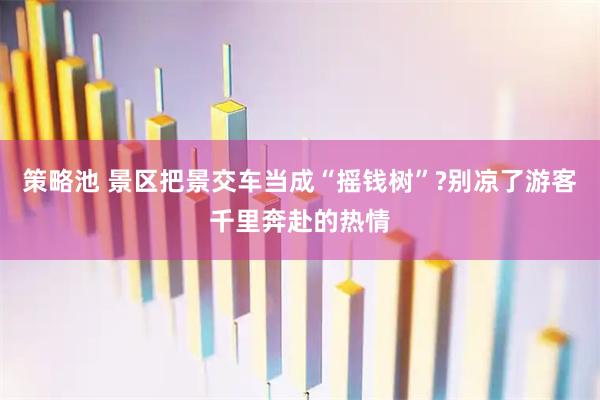 策略池 景区把景交车当成“摇钱树”?别凉了游客千里奔赴的热情