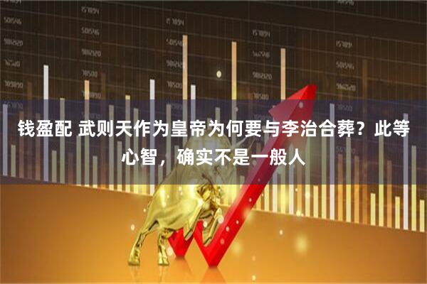 钱盈配 武则天作为皇帝为何要与李治合葬？此等心智，确实不是一般人